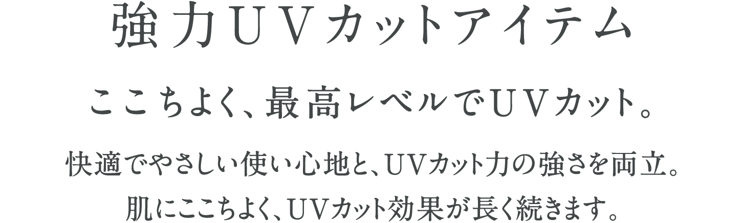 強力UVカットアイテム ここちよく、最高レベルでUVカット。快適でやさしい使い心地と、UVカット力の強さを両立。肌にここちよく、UVカット効果が長く続きます。