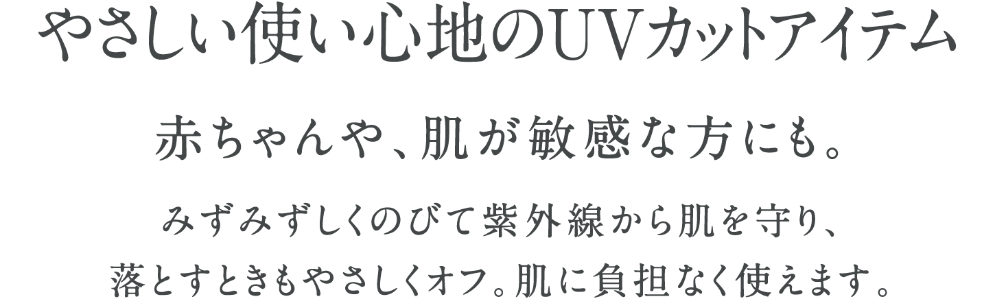 やさしい使い心地のUVカットアイテム 赤ちゃんや、肌が敏感な方にも。みずみずしくのびて紫外線から肌を守り、落とすときもやさしくオフ。肌に負担なく使えます。