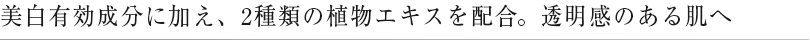 美白有効成分に加え、2種類の植物エキスを配合。透明感のある肌へ