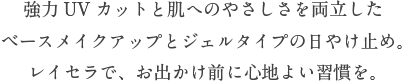 強力UVカットと肌へのやさしさを両立したベースメイクアップとジェルタイプの日やけ止め。レイセラで、お出かけ前に心地よい習慣を。