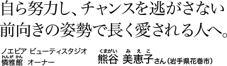 自ら努力し、チャンスを逃がさない前向きの姿勢で長く愛される人へ。　ノエビア ビューティスタジオ 憐雅館 [れんがかん] オーナー 熊谷 美恵子 [くまがい みえこ] さん（岩手県花巻市）