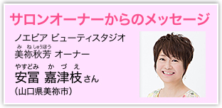 サロンオーナーからのメッセージ　ノエビア ビューティスタジオ 美祢秋芳 [みねしゅうほう] オーナー 安冨 嘉津枝 [やすとみ かづえ] さん（山口県美祢市）