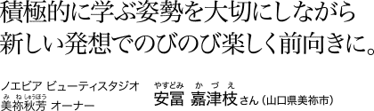 積極的に学ぶ姿勢を大切にしながら新しい発想でのびのび楽しく前向きに。　ノエビア ビューティスタジオ 美祢秋芳 [みねしゅうほう] オーナー 安冨 嘉津枝 [やすどみ かづえ] さん（山口県美祢市）