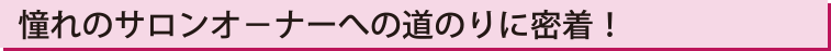 憧れのサロンオ−ナーへの道のりに密着！