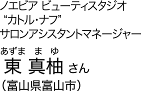 ノエビア ビューティスタジオ“カトル・ナフ” サロンアシスタントマネージャー　東 真柚 [あずま まゆ] さん（富山県富山市）