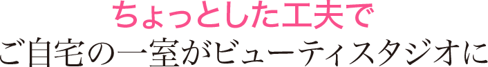 ちょっとした工夫で ご自宅の一室がビューティスタジオに