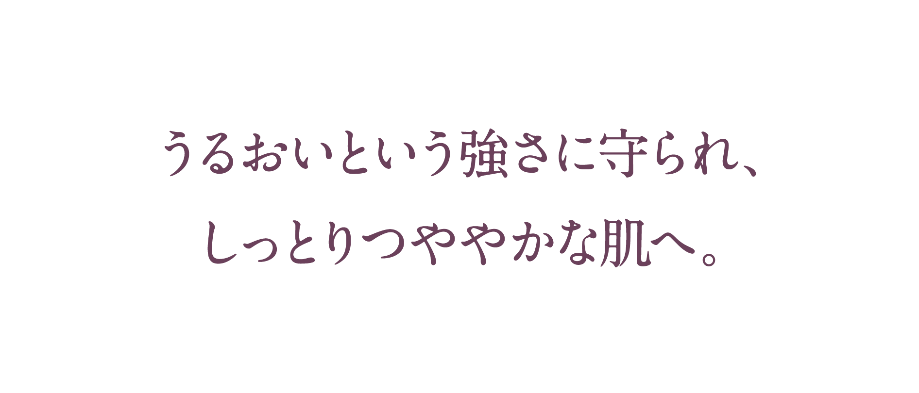 うるおいという強さに守られ、しっとりつややかな肌へ。