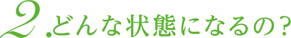 2. どんな状態になるの？