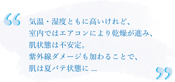 気温・湿度ともに高いけれど、室内ではエアコンにより乾燥が進み、肌状態は不安定。紫外線ダメージも加わることで、肌は夏バテ状態に...