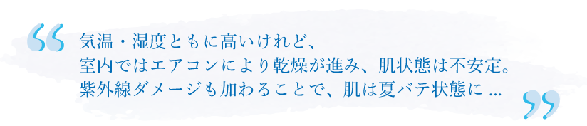 気温・湿度ともに高いけれど、室内ではエアコンにより乾燥が進み、肌状態は不安定。紫外線ダメージも加わることで、肌は夏バテ状態に...