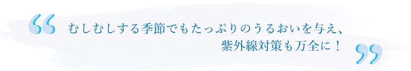 むしむしする季節でもたっぷりのうるおいを与え、紫外線対策も万全に！