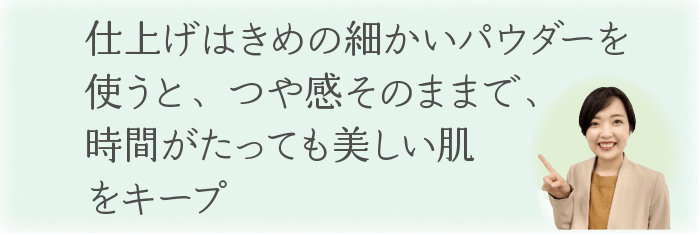 仕上げはきめの細かいパウダーを使うと、
つや感そのままで、時間がたっても美しい肌をキープ