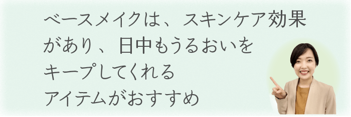 ベースメイクは、スキンケア効果があり、
日中もうるおいをキープしてくれるアイテムがおすすめ