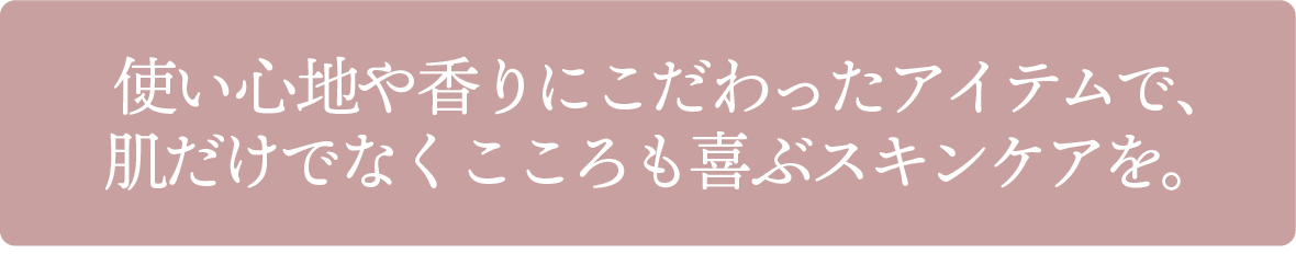 使い心地や香りにこだわったアイテムで、肌だけでなくこころも喜ぶスキンケアを。